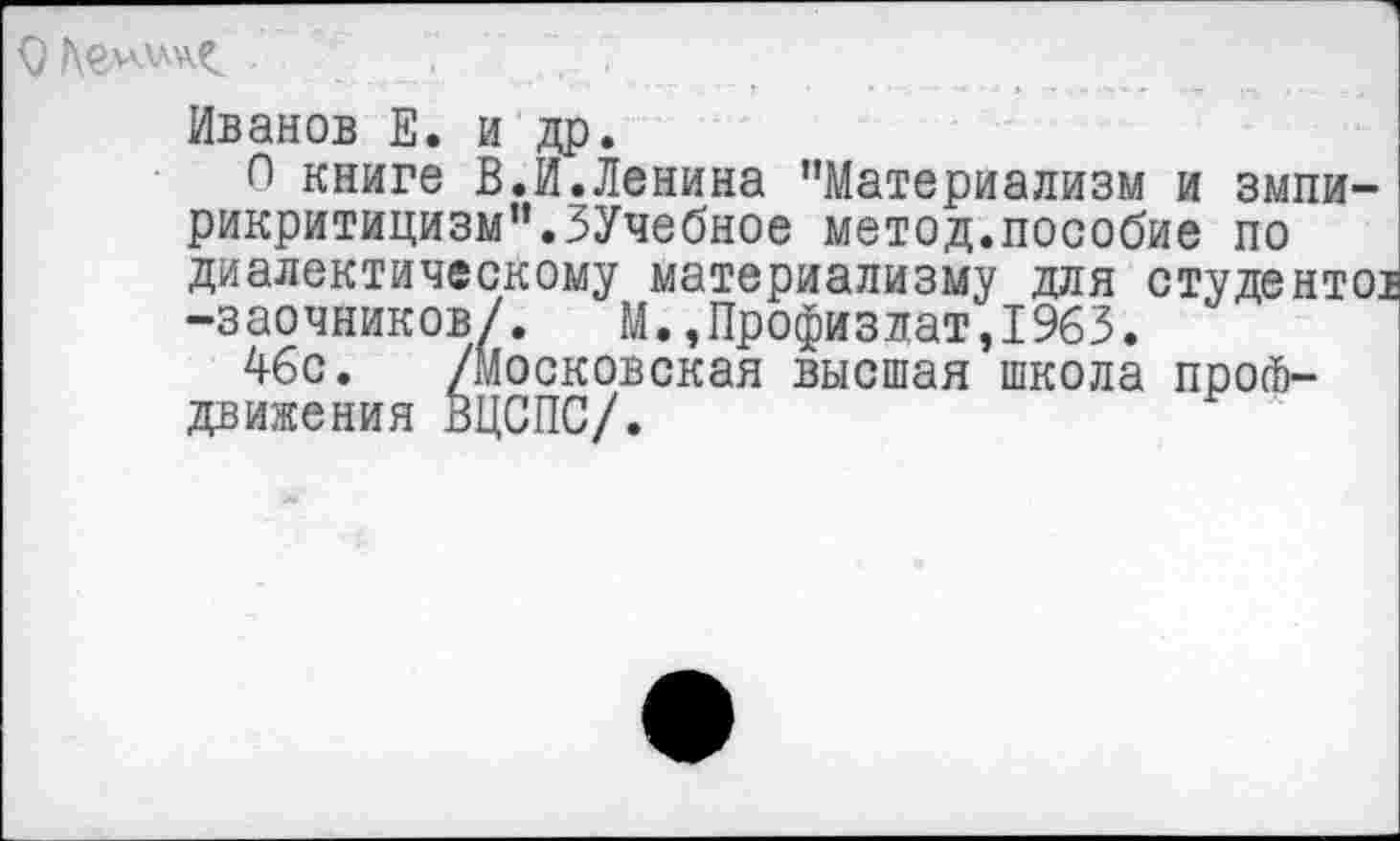 ﻿Иванов Е. и др.
О книге В.И.Ленина "Материализм и змпи-рикритицизм".ЗУчебное метод.пособие по диалектическому материализму для студентов -заочников/. М.,Профизлат,1963.
46с. /Московская высшая школа профдвижения ВЦСПС/.